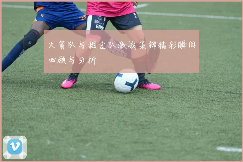 火箭队与掘金队激战集锦精彩瞬间回顾与分析