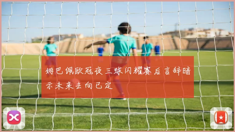 姆巴佩欧冠夜三球闪耀赛后言辞暗示未来去向已定