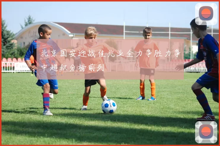 北京国安迎战佳兆业全力争胜力争中超积分榜前列