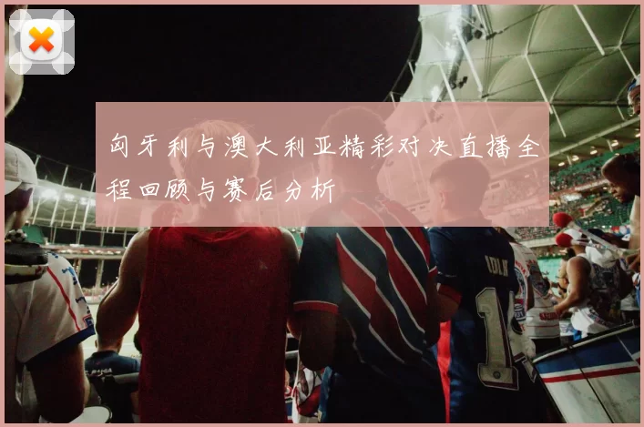 匈牙利与澳大利亚精彩对决直播全程回顾与赛后分析