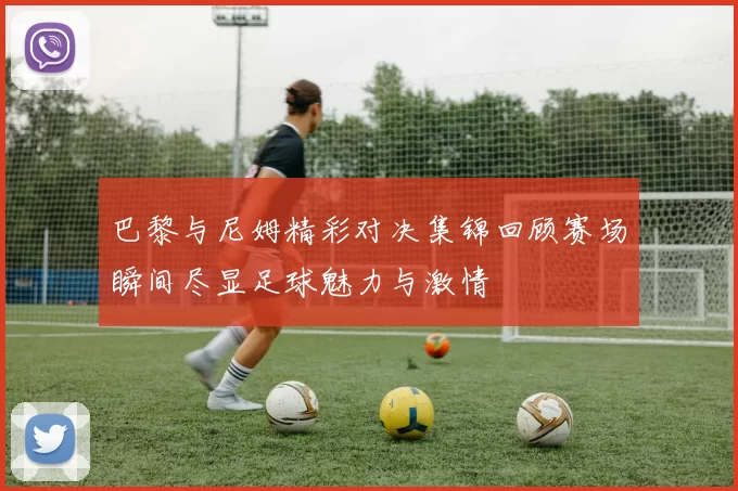 巴黎与尼姆精彩对决集锦回顾赛场瞬间尽显足球魅力与激情