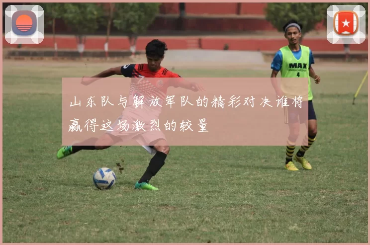 山东队与解放军队的精彩对决谁将赢得这场激烈的较量