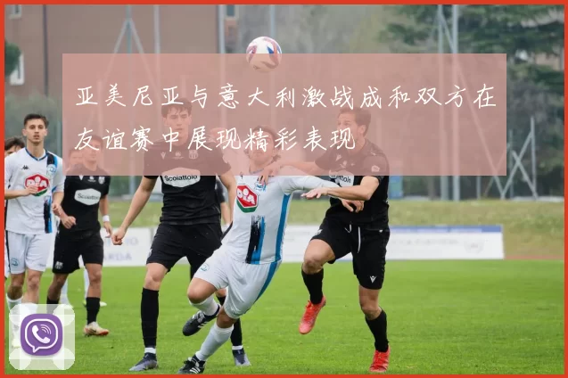 亚美尼亚与意大利激战成和双方在友谊赛中展现精彩表现