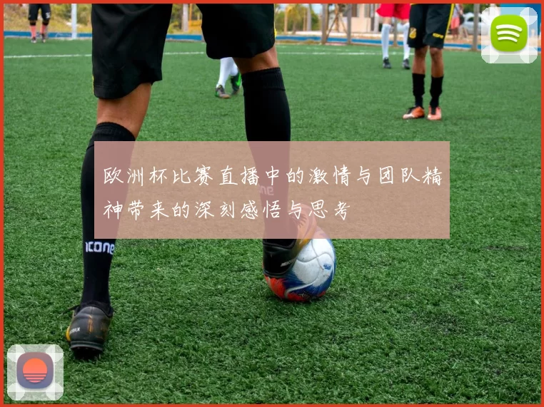 欧洲杯比赛直播中的激情与团队精神带来的深刻感悟与思考