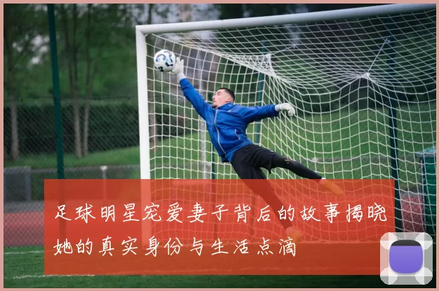 足球明星宠爱妻子背后的故事揭晓她的真实身份与生活点滴
